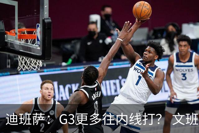 迪班萨：G3更多往内线打？ 文班：目标一直是打篮下 那样效率最高